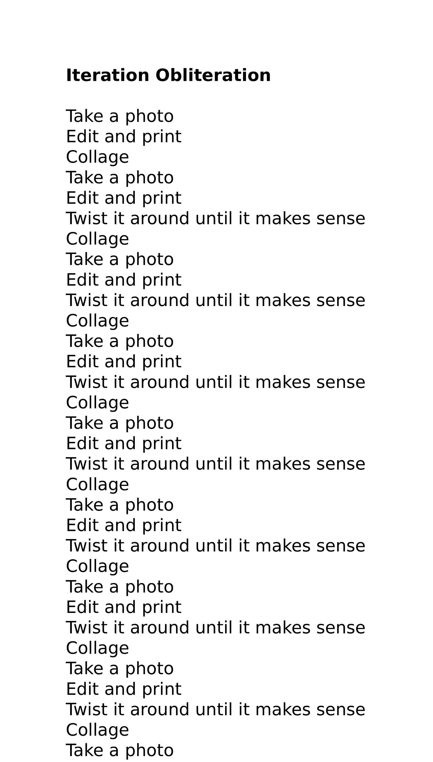 Take a photo
Edit and print
Collage
Take a photo
Edit and print
Twist it around until it makes sense
Collage
Take a photo
Edit and print
Twist it around until it makes sense
Collage
Take a photo
Edit and print
Twist it around until it makes sense
Collage
Take a photo
Edit and print
Twist it around until it makes sense
Collage
